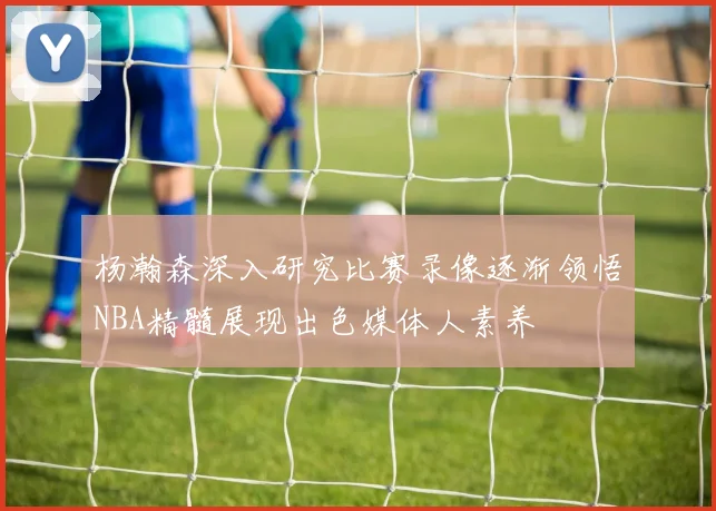 杨瀚森深入研究比赛录像逐渐领悟NBA精髓展现出色媒体人素养