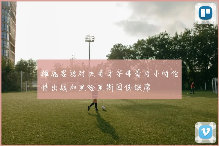 雄鹿客场对决奇才字母哥与小特伦特出战加里哈里斯因伤缺席