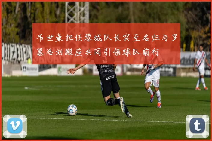 韦世豪担任蓉城队长实至名归与罗慕洛刘殿座共同引领球队前行