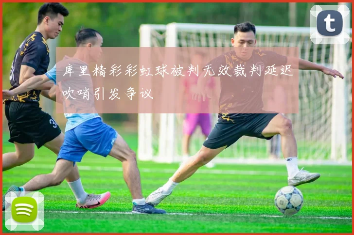 库里精彩彩虹球被判无效裁判延迟吹哨引发争议