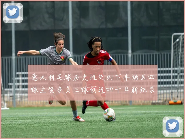 意大利足球历史性失利下半场丢四球主场净负三球创近四十年新纪录