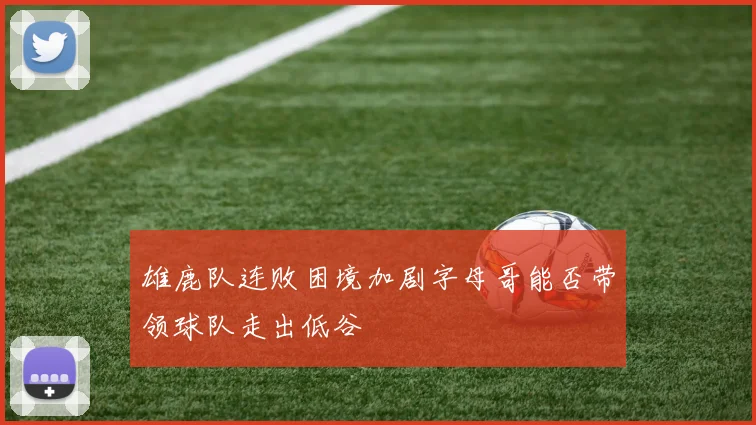 雄鹿队连败困境加剧字母哥能否带领球队走出低谷