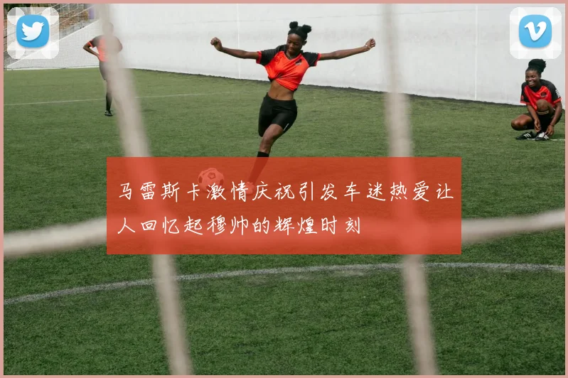 马雷斯卡激情庆祝引发车迷热爱让人回忆起穆帅的辉煌时刻