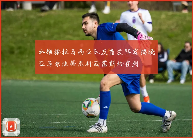 加维排拉马西亚队友首发阵容揭晓亚马尔法蒂尼科西蒙斯均在列