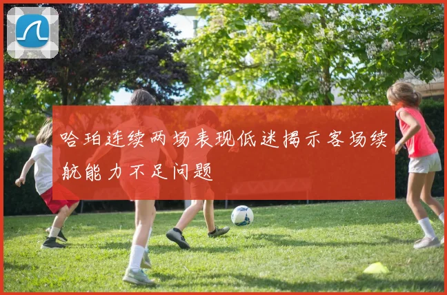 哈珀连续两场表现低迷揭示客场续航能力不足问题