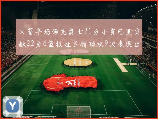 火箭半场领先爵士21分小贾巴里贡献22分6篮板杜兰特助攻9次表现出色