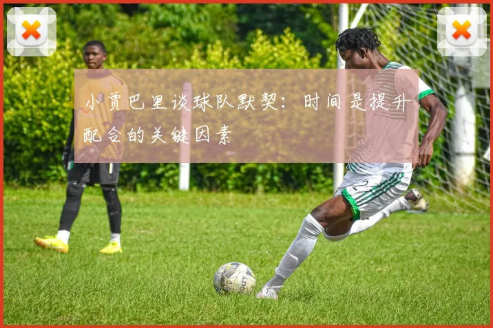 小贾巴里谈球队默契：时间是提升配合的关键因素