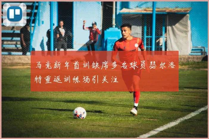 马竞新年首训缺席多名球员瑟尔洛特重返训练场引关注