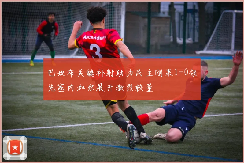 巴坎布关键补射助力民主刚果1-0领先塞内加尔展开激烈较量