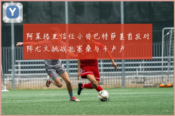 阿莱格里信任小将巴特萨基首发对阵尤文挑战孔塞桑与卡卢卢