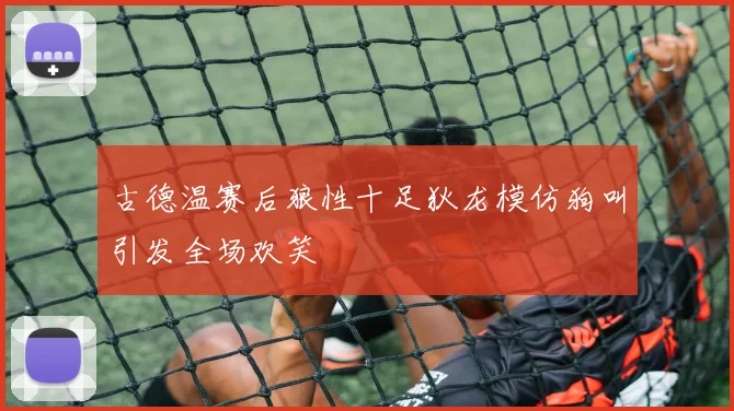 古德温赛后狼性十足狄龙模仿狗叫引发全场欢笑