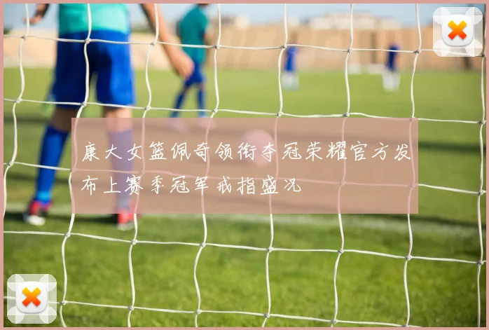 康大女篮佩奇领衔夺冠荣耀官方发布上赛季冠军戒指盛况