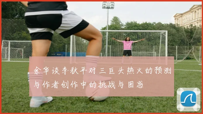 余华谈李秋平对三巨头热火的预测与作者创作中的挑战与困惑