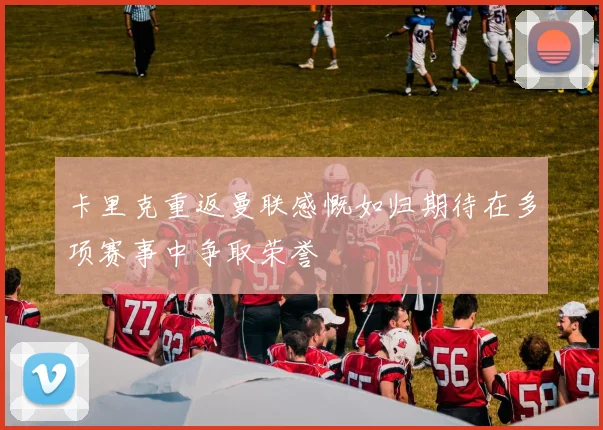 卡里克重返曼联感慨如归期待在多项赛事中争取荣誉