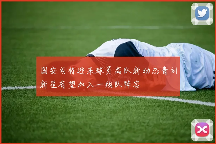 国安或将迎来球员离队新动态青训新星有望加入一线队阵容