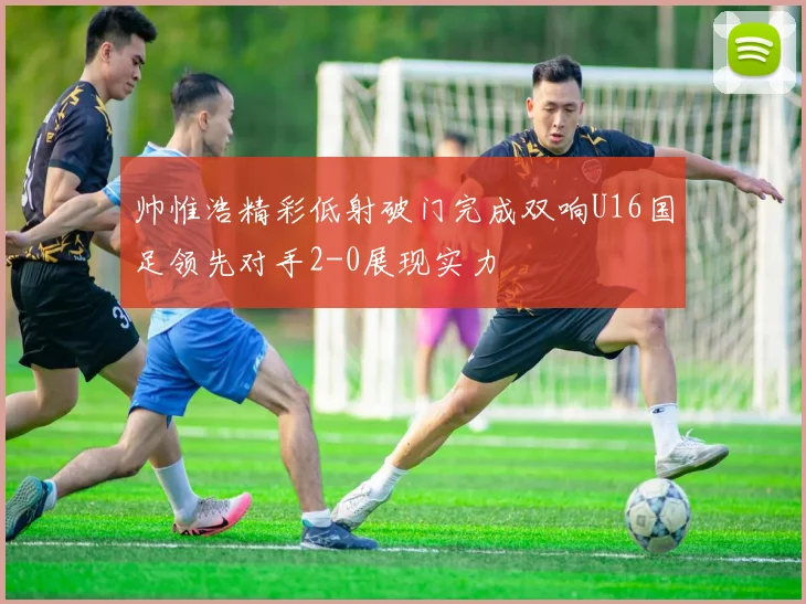 帅惟浩精彩低射破门完成双响U16国足领先对手2-0展现实力