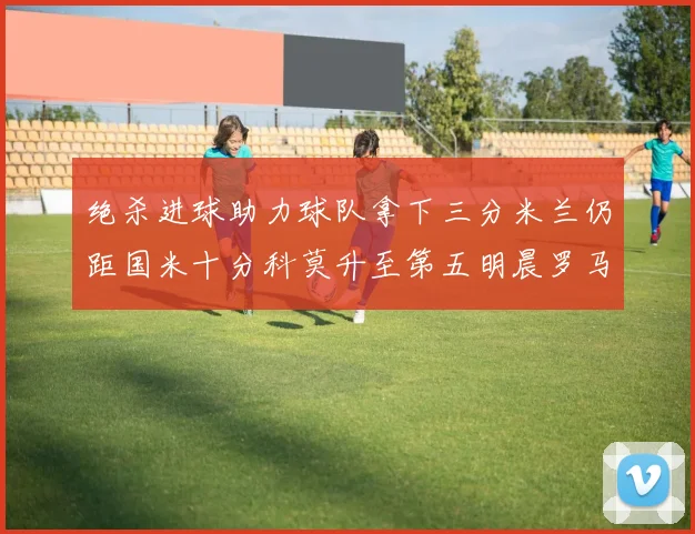 绝杀进球助力球队拿下三分米兰仍距国米十分科莫升至第五明晨罗马对决尤文