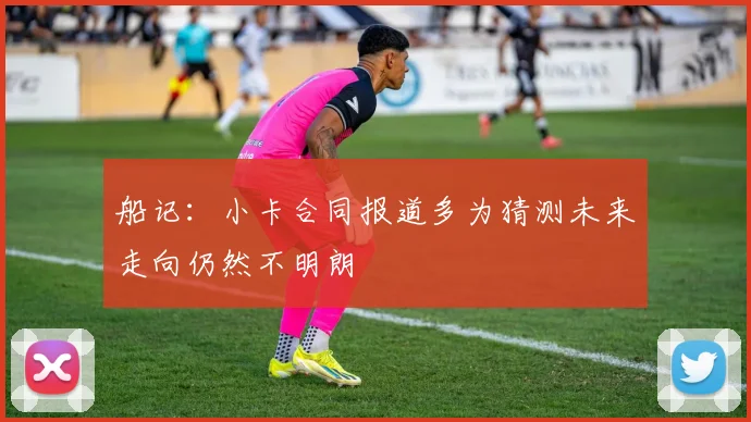 船记：小卡合同报道多为猜测未来走向仍然不明朗