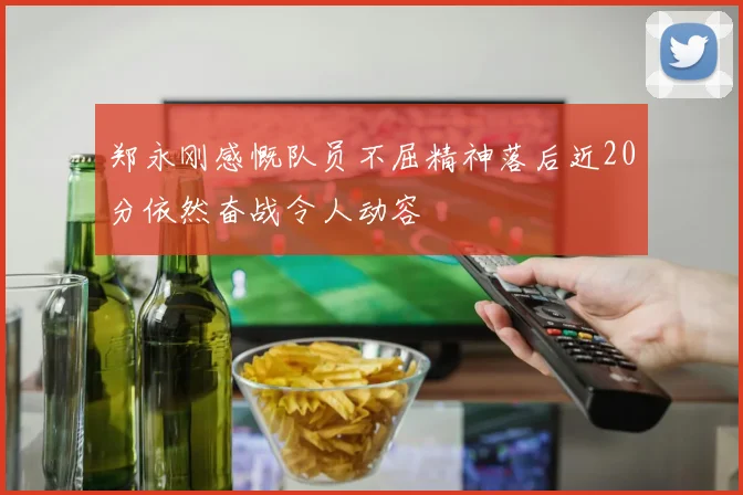 郑永刚感慨队员不屈精神落后近20分依然奋战令人动容