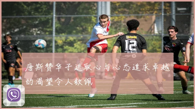 唐斯赞华子进取心与心态追求卓越的渴望令人钦佩