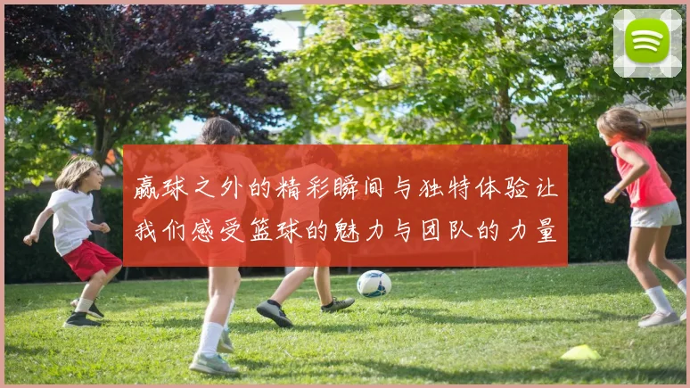 赢球之外的精彩瞬间与独特体验让我们感受篮球的魅力与团队的力量