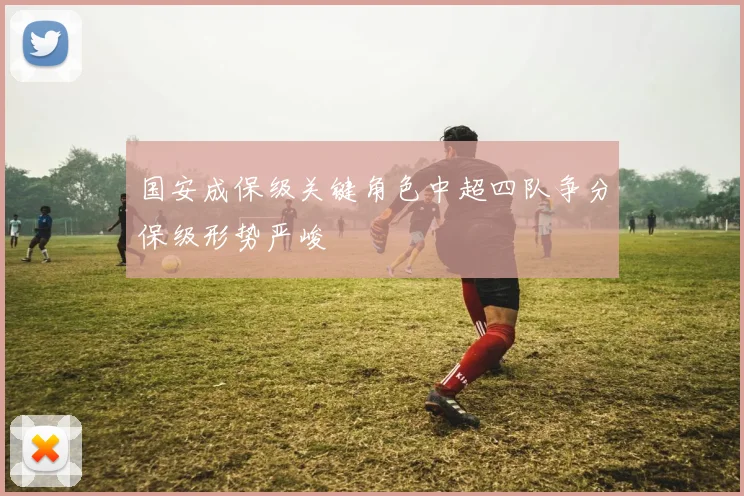 国安成保级关键角色中超四队争分保级形势严峻