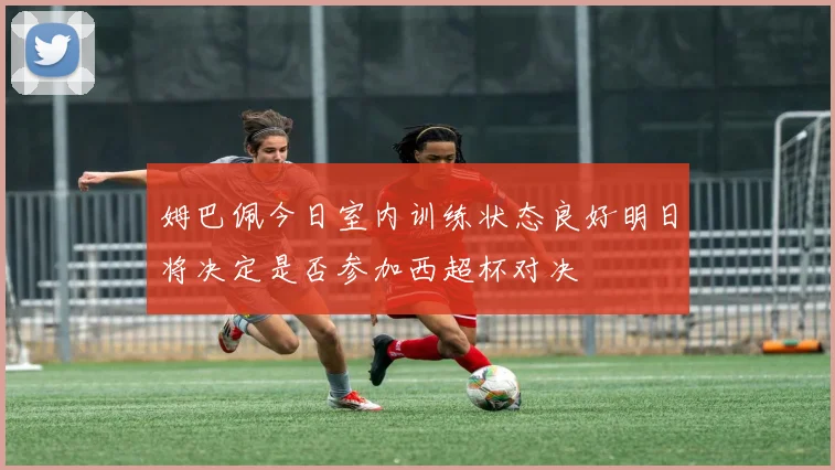 姆巴佩今日室内训练状态良好明日将决定是否参加西超杯对决