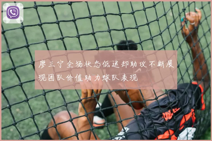 廖三宁全场状态低迷却助攻不断展现团队价值助力球队表现