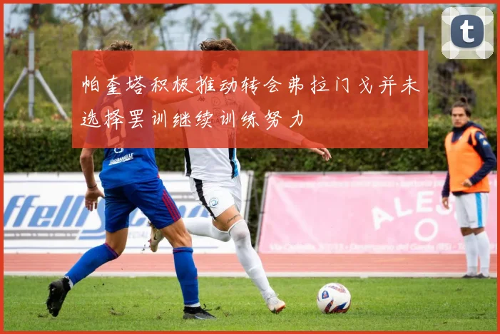 帕奎塔积极推动转会弗拉门戈并未选择罢训继续训练努力