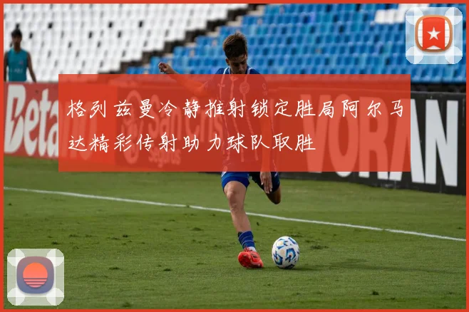 格列兹曼冷静推射锁定胜局阿尔马达精彩传射助力球队取胜