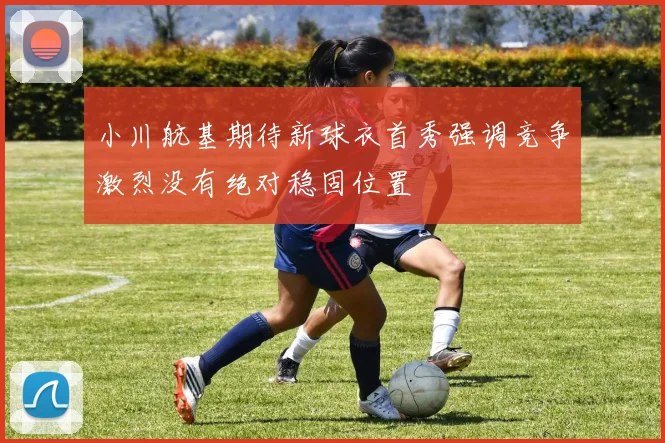 小川航基期待新球衣首秀强调竞争激烈没有绝对稳固位置