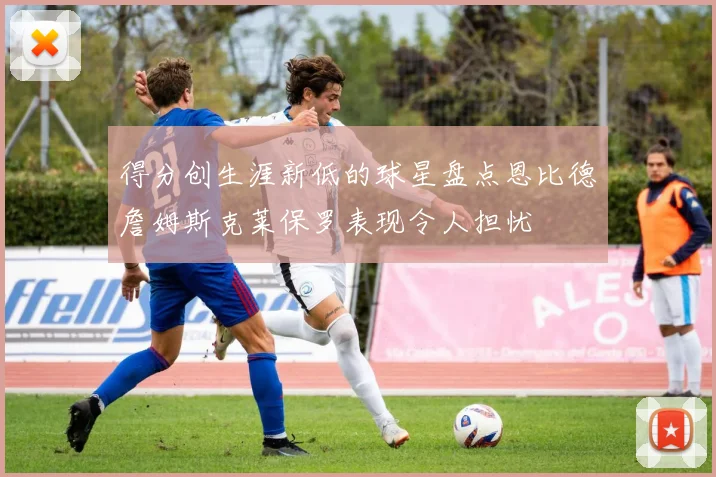得分创生涯新低的球星盘点恩比德詹姆斯克莱保罗表现令人担忧