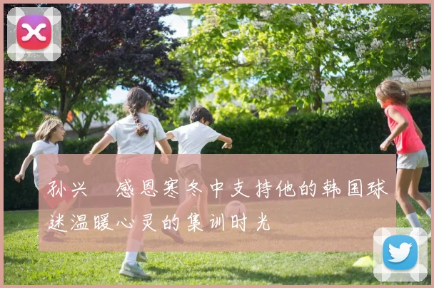 孙兴慜感恩寒冬中支持他的韩国球迷温暖心灵的集训时光