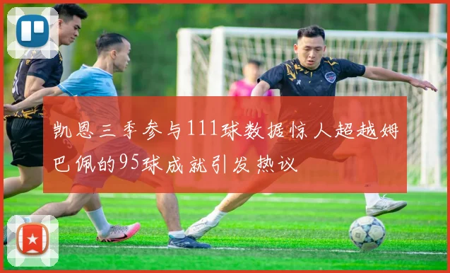 凯恩三季参与111球数据惊人超越姆巴佩的95球成就引发热议