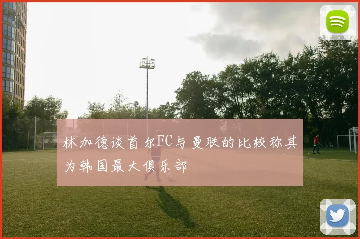 林加德谈首尔FC与曼联的比较称其为韩国最大俱乐部