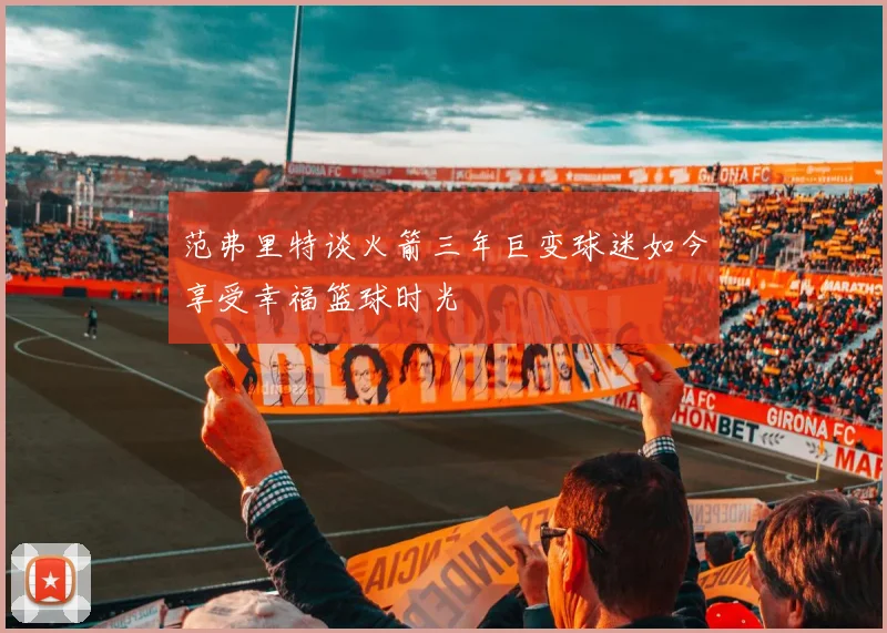 范弗里特谈火箭三年巨变球迷如今享受幸福篮球时光